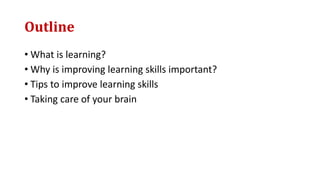 Outline
• What is learning?
• Why is improving learning skills important?
• Tips to improve learning skills
• Taking care of your brain
 