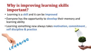 Why is improving learning skills
important?
• Learning is a skill and it can be improved
• Everyone has the opportunity to develop their memory and
learning ability
• Learning something new always takes motivation, commitment ,
self discipline & practice
 