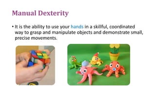 Manual Dexterity
• It is the ability to use your hands in a skillful, coordinated
way to grasp and manipulate objects and demonstrate small,
precise movements.
 