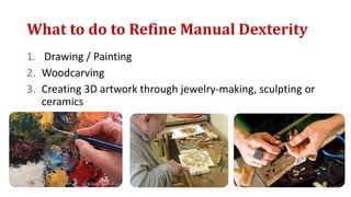 What to do to Refine Manual Dexterity
1. Drawing / Painting
2. Woodcarving
3. Creating 3D artwork through jewelry-making, sculpting or
ceramics
 