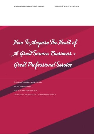 ALL RIGHTS RESERVED. EMMANUEL “MANNY” OMIKUNLE SPONSORED: BJ MANNYST (BJMANNYST.COM)
How To Acquire The Heart of
A Great Service Business +
Great Professional Service
POWEREDBY: EMMANUEL“MANNY“OMIKUNLE
TWITTER: @THEBESTMANNYO
WEB: HTTPS://MBLOG.BJMANNYST.COM
SPONSORED BY: BJMANNYSTTEAM + FOUNDERSUNDER40™GROUP
 