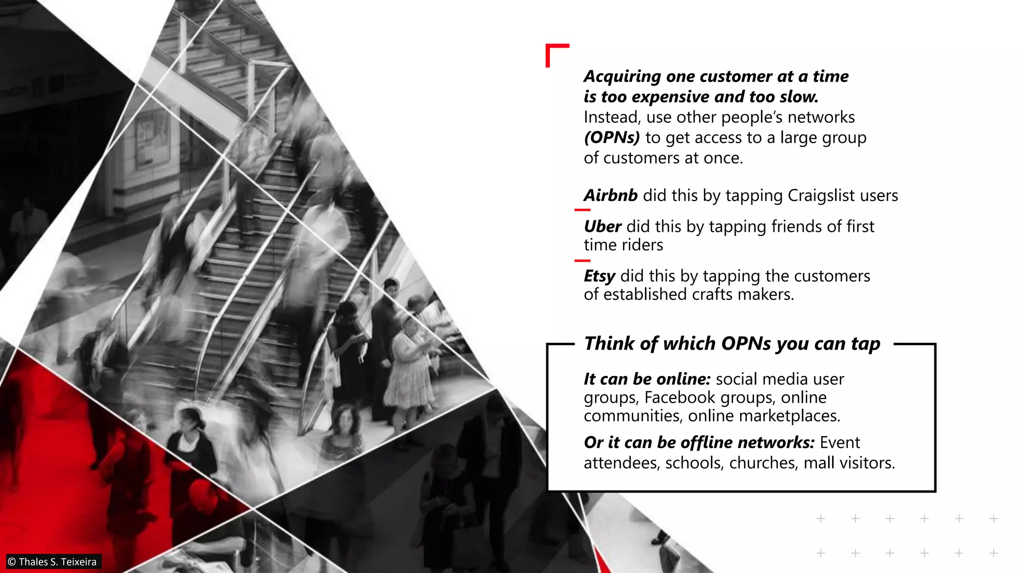 Acquiring one customer at a time
is too expensive and too slow.
Instead, use other people’s networks
(OPNs) to get access to a large group
of customers at once.
It can be online: social media user
groups, Facebook groups, online
communities, online marketplaces.
Or it can be offline networks: Event
attendees, schools, churches, mall visitors.
Think of which OPNs you can tap
Airbnb did this by tapping Craigslist users
Uber did this by tapping friends of first
time riders
Etsy did this by tapping the customers
of established crafts makers.
© Thales S. Teixeira
 