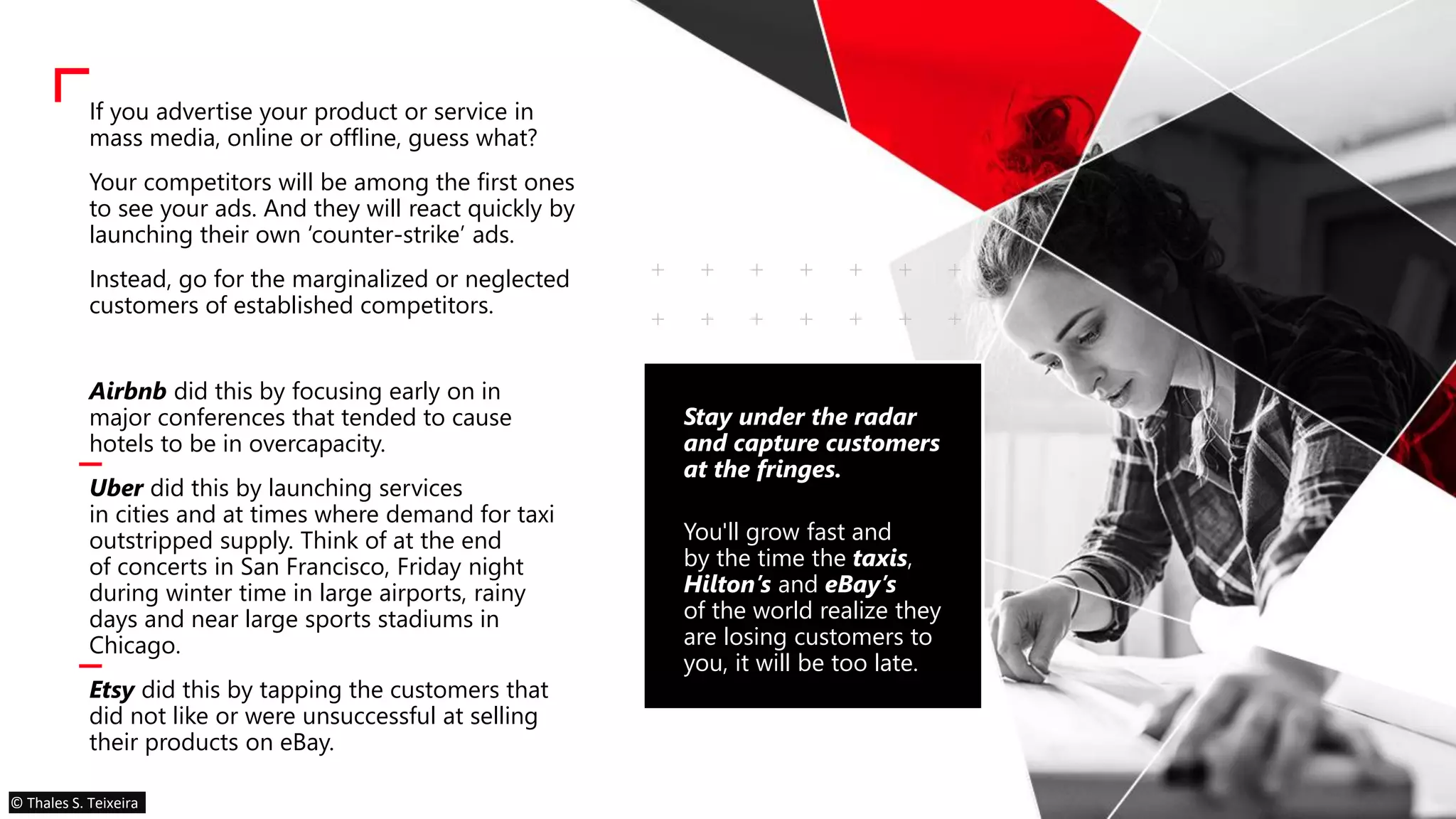 If you advertise your product or service in
mass media, online or offline, guess what?
Your competitors will be among the first ones
to see your ads. And they will react quickly by
launching their own ‘counter-strike’ ads.
Instead, go for the marginalized or neglected
customers of established competitors.
Airbnb did this by focusing early on in
major conferences that tended to cause
hotels to be in overcapacity.
Uber did this by launching services
in cities and at times where demand for taxi
outstripped supply. Think of at the end
of concerts in San Francisco, Friday night
during winter time in large airports, rainy
days and near large sports stadiums in
Chicago.
Etsy did this by tapping the customers that
did not like or were unsuccessful at selling
their products on eBay.
Stay under the radar
and capture customers
at the fringes.
You'll grow fast and
by the time the taxis,
Hilton’s and eBay’s
of the world realize they
are losing customers to
you, it will be too late.
© Thales S. Teixeira
 