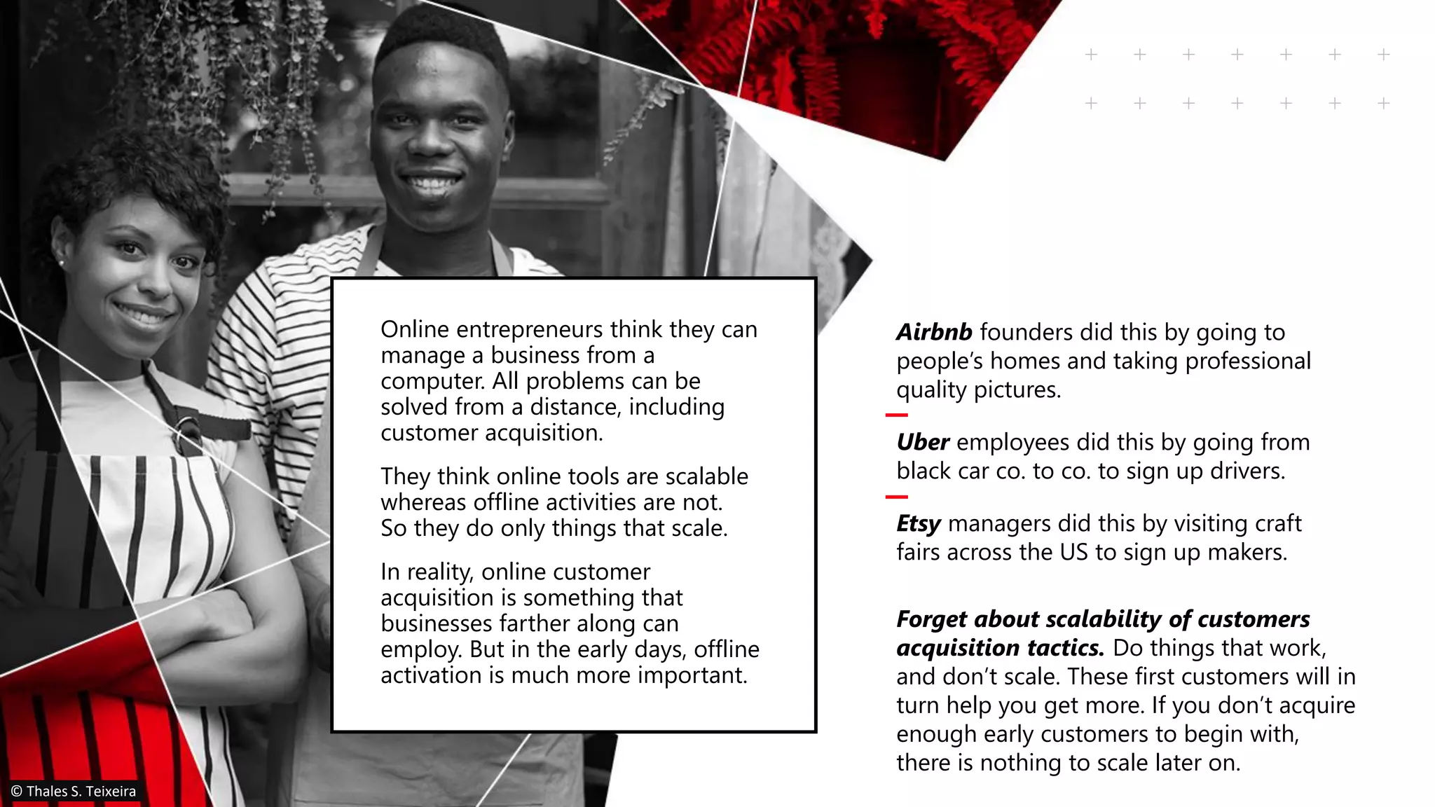 Airbnb founders did this by going to
people’s homes and taking professional
quality pictures.
Uber employees did this by going from
black car co. to co. to sign up drivers.
Etsy managers did this by visiting craft
fairs across the US to sign up makers.
Forget about scalability of customers
acquisition tactics. Do things that work,
and don’t scale. These first customers will in
turn help you get more. If you don’t acquire
enough early customers to begin with,
there is nothing to scale later on.
Online entrepreneurs think they can
manage a business from a
computer. All problems can be
solved from a distance, including
customer acquisition.
They think online tools are scalable
whereas offline activities are not.
So they do only things that scale.
In reality, online customer
acquisition is something that
businesses farther along can
employ. But in the early days, offline
activation is much more important.
© Thales S. Teixeira
 