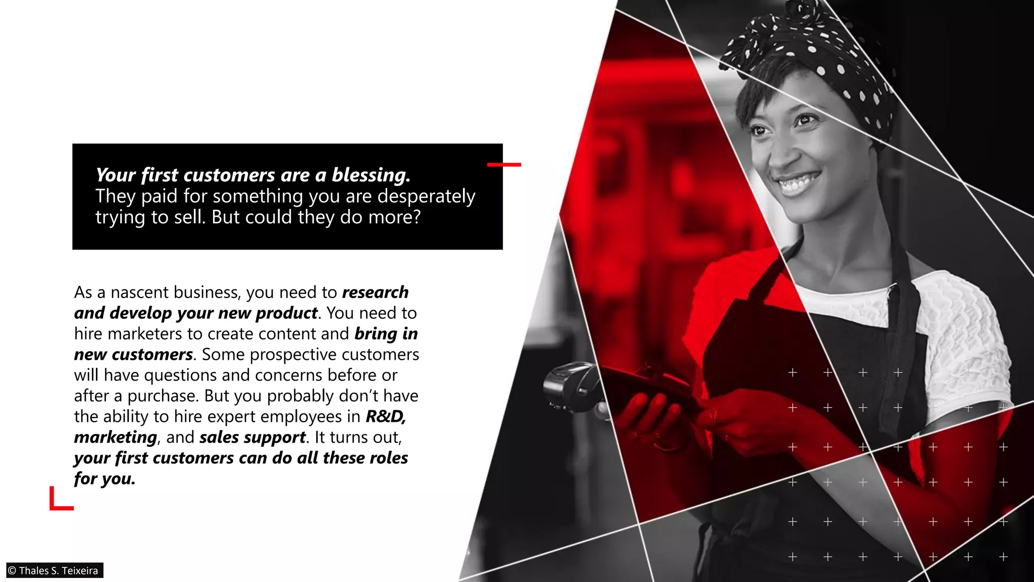 As a nascent business, you need to research
and develop your new product. You need to
hire marketers to create content and bring in
new customers. Some prospective customers
will have questions and concerns before or
after a purchase. But you probably don’t have
the ability to hire expert employees in R&D,
marketing, and sales support. It turns out,
your first customers can do all these roles
for you.
Your first customers are a blessing.
They paid for something you are desperately
trying to sell. But could they do more?
© Thales S. Teixeira
 