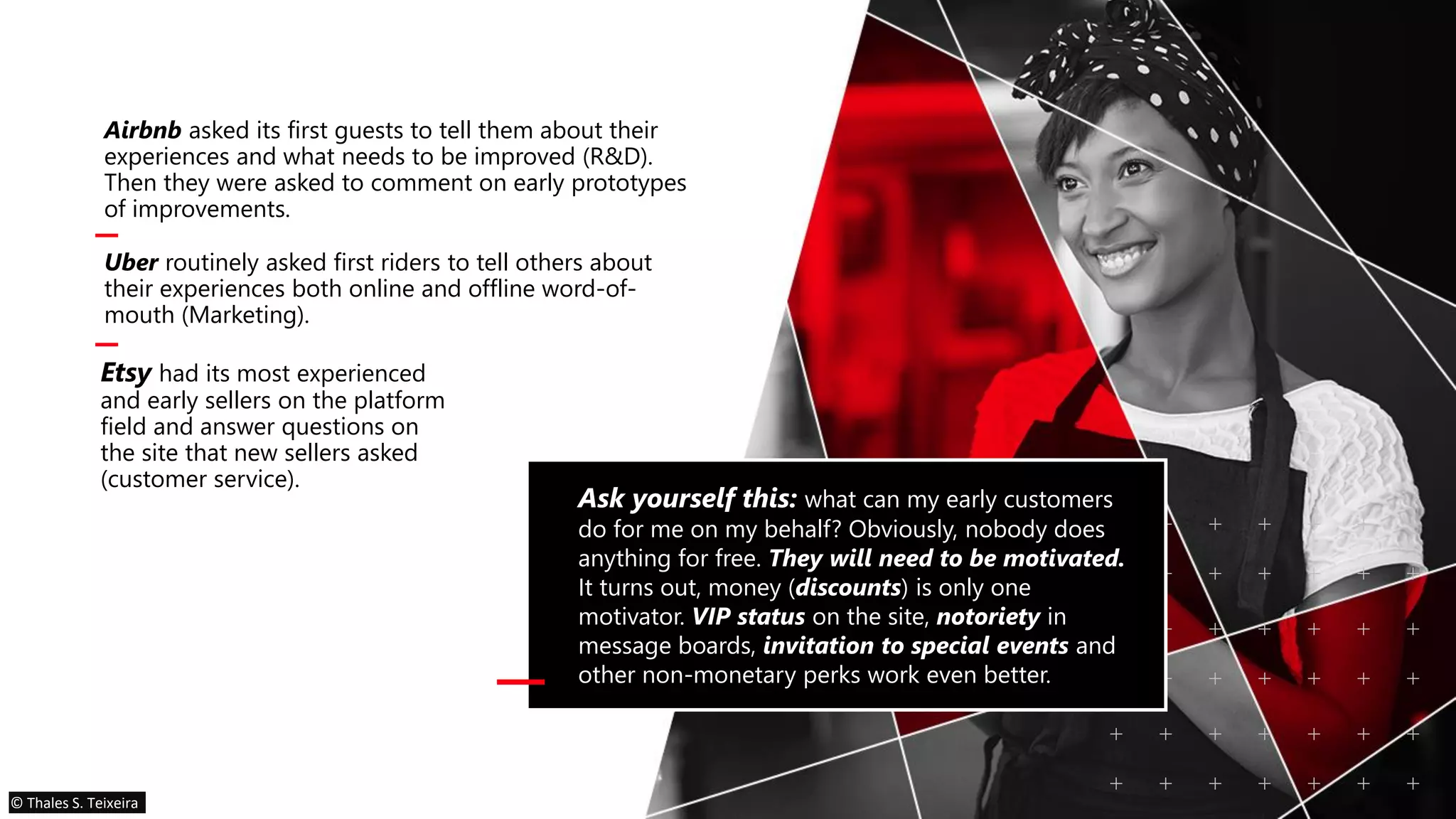 Airbnb asked its first guests to tell them about their
experiences and what needs to be improved (R&D).
Then they were asked to comment on early prototypes
of improvements.
Uber routinely asked first riders to tell others about
their experiences both online and offline word-of-
mouth (Marketing).
Ask yourself this: what can my early customers
do for me on my behalf? Obviously, nobody does
anything for free. They will need to be motivated.
It turns out, money (discounts) is only one
motivator. VIP status on the site, notoriety in
message boards, invitation to special events and
other non-monetary perks work even better.
Etsy had its most experienced
and early sellers on the platform
field and answer questions on
the site that new sellers asked
(customer service).
© Thales S. Teixeira
 