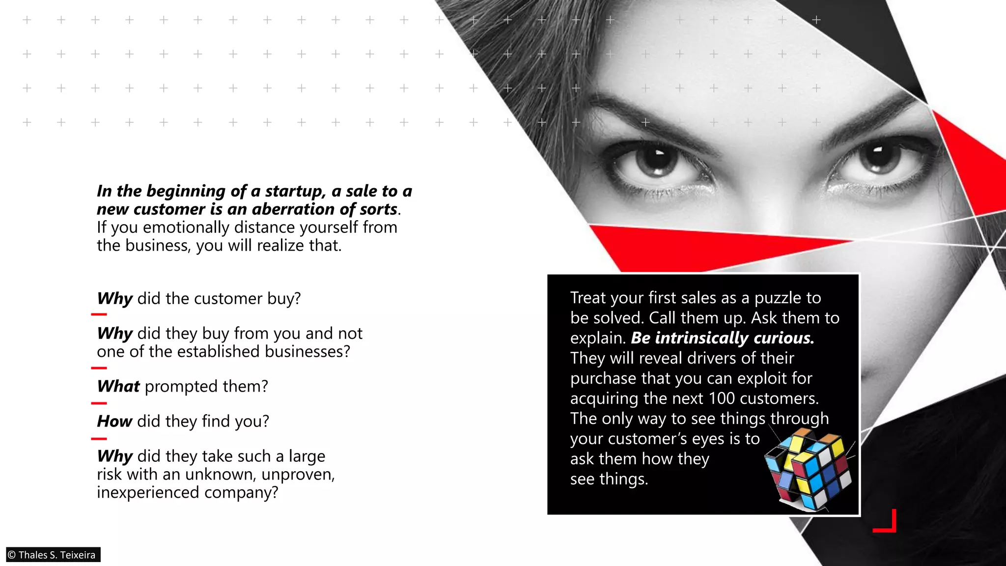 In the beginning of a startup, a sale to a
new customer is an aberration of sorts.
If you emotionally distance yourself from
the business, you will realize that.
Why did the customer buy?
Why did they buy from you and not
one of the established businesses?
What prompted them?
How did they find you?
Why did they take such a large
risk with an unknown, unproven,
inexperienced company?
Treat your first sales as a puzzle to
be solved. Call them up. Ask them to
explain. Be intrinsically curious.
They will reveal drivers of their
purchase that you can exploit for
acquiring the next 100 customers.
The only way to see things through
your customer’s eyes is to
ask them how they
see things.
© Thales S. Teixeira
 