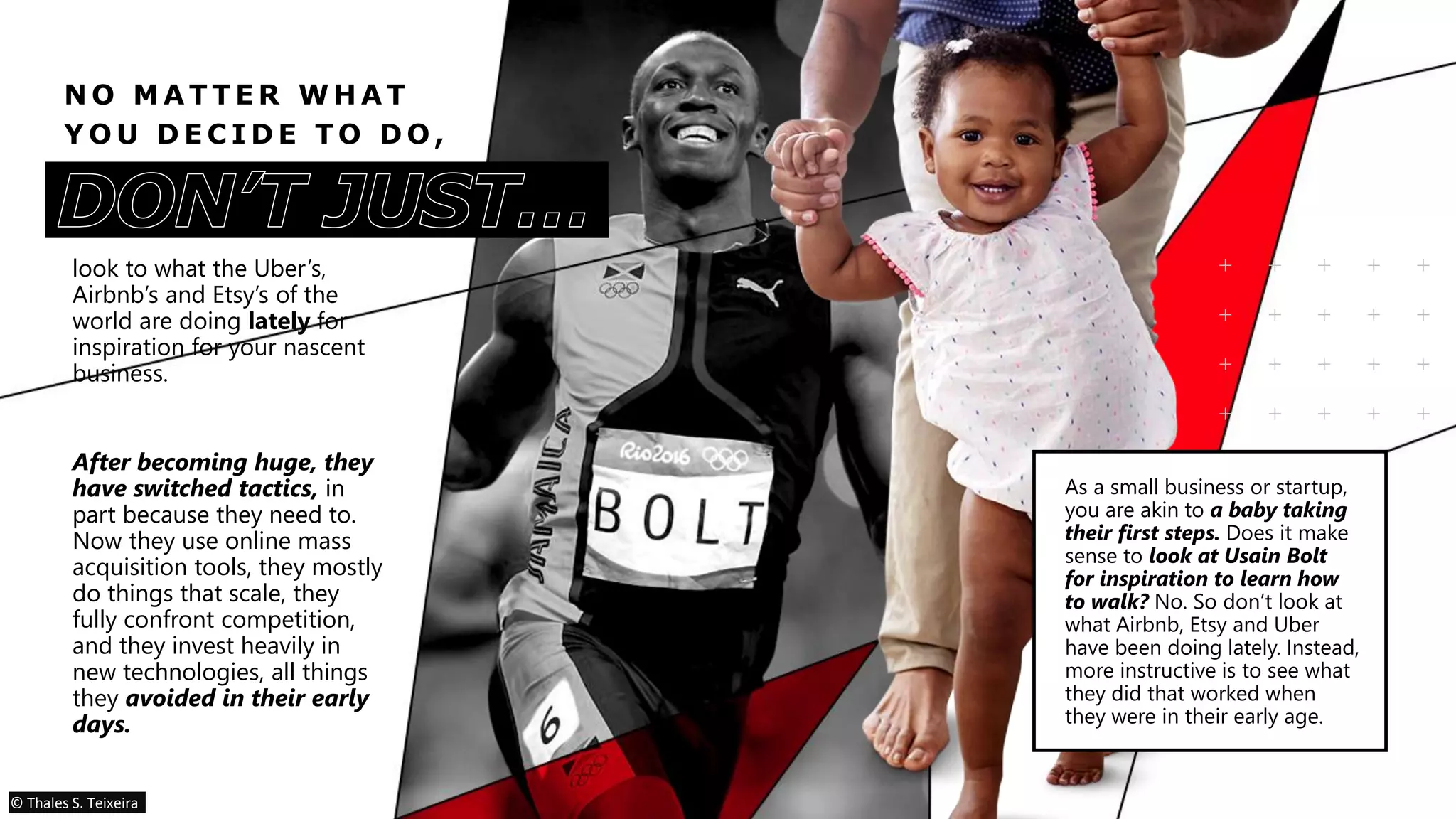 N O M A T T E R W H A T
Y O U D E C I D E T O D O ,
look to what the Uber’s,
Airbnb’s and Etsy’s of the
world are doing lately for
inspiration for your nascent
business.
After becoming huge, they
have switched tactics, in
part because they need to.
Now they use online mass
acquisition tools, they mostly
do things that scale, they
fully confront competition,
and they invest heavily in
new technologies, all things
they avoided in their early
days.
As a small business or startup,
you are akin to a baby taking
their first steps. Does it make
sense to look at Usain Bolt
for inspiration to learn how
to walk? No. So don’t look at
what Airbnb, Etsy and Uber
have been doing lately. Instead,
more instructive is to see what
they did that worked when
they were in their early age.
© Thales S. Teixeira
 