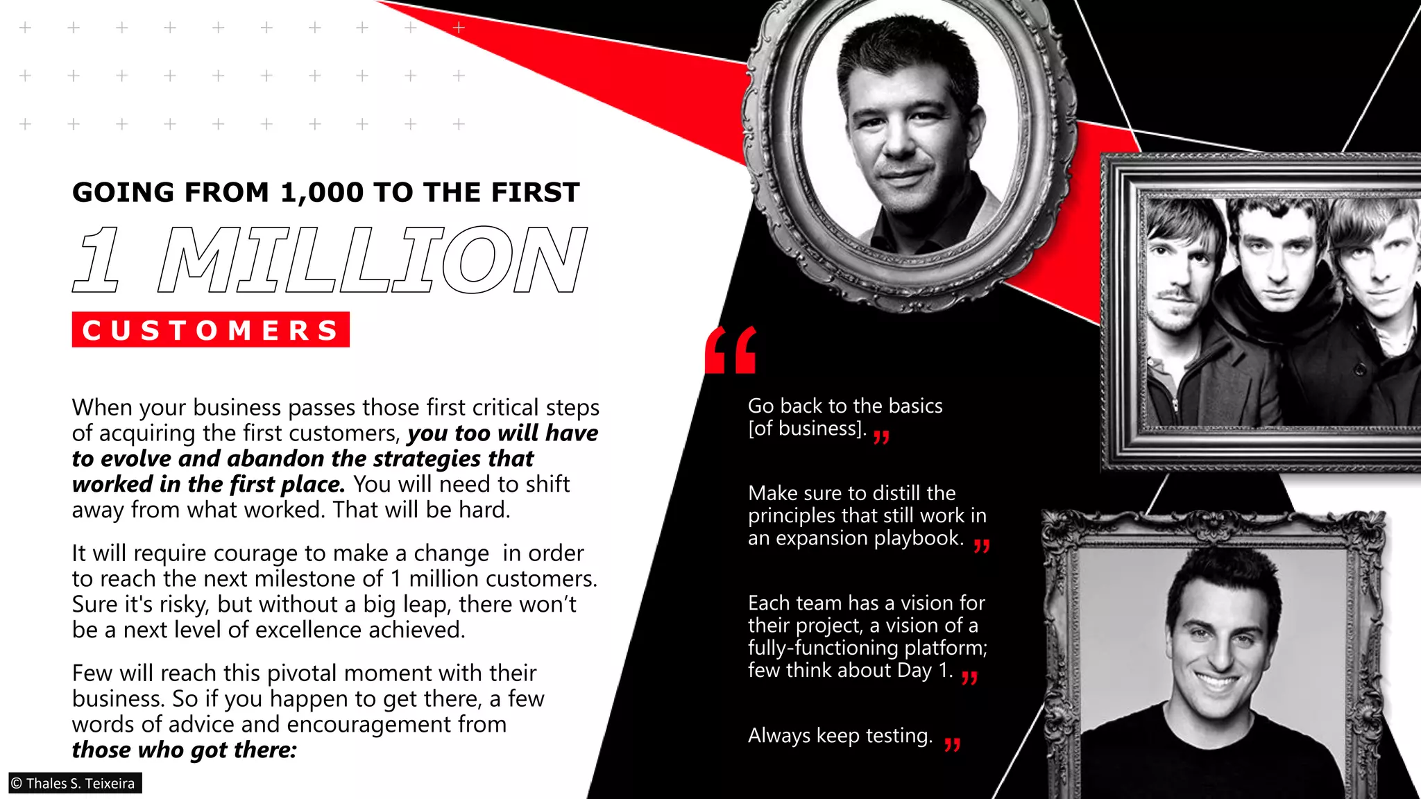 GOING FROM 1,000 TO THE FIRST
When your business passes those first critical steps
of acquiring the first customers, you too will have
to evolve and abandon the strategies that
worked in the first place. You will need to shift
away from what worked. That will be hard.
It will require courage to make a change in order
to reach the next milestone of 1 million customers.
Sure it's risky, but without a big leap, there won’t
be a next level of excellence achieved.
Few will reach this pivotal moment with their
business. So if you happen to get there, a few
words of advice and encouragement from
those who got there:
Go back to the basics
[of business].
Make sure to distill the
principles that still work in
an expansion playbook.
Each team has a vision for
their project, a vision of a
fully-functioning platform;
few think about Day 1.
Always keep testing.
“ ”
”
”
”
C U S T O M E R S
© Thales S. Teixeira
 