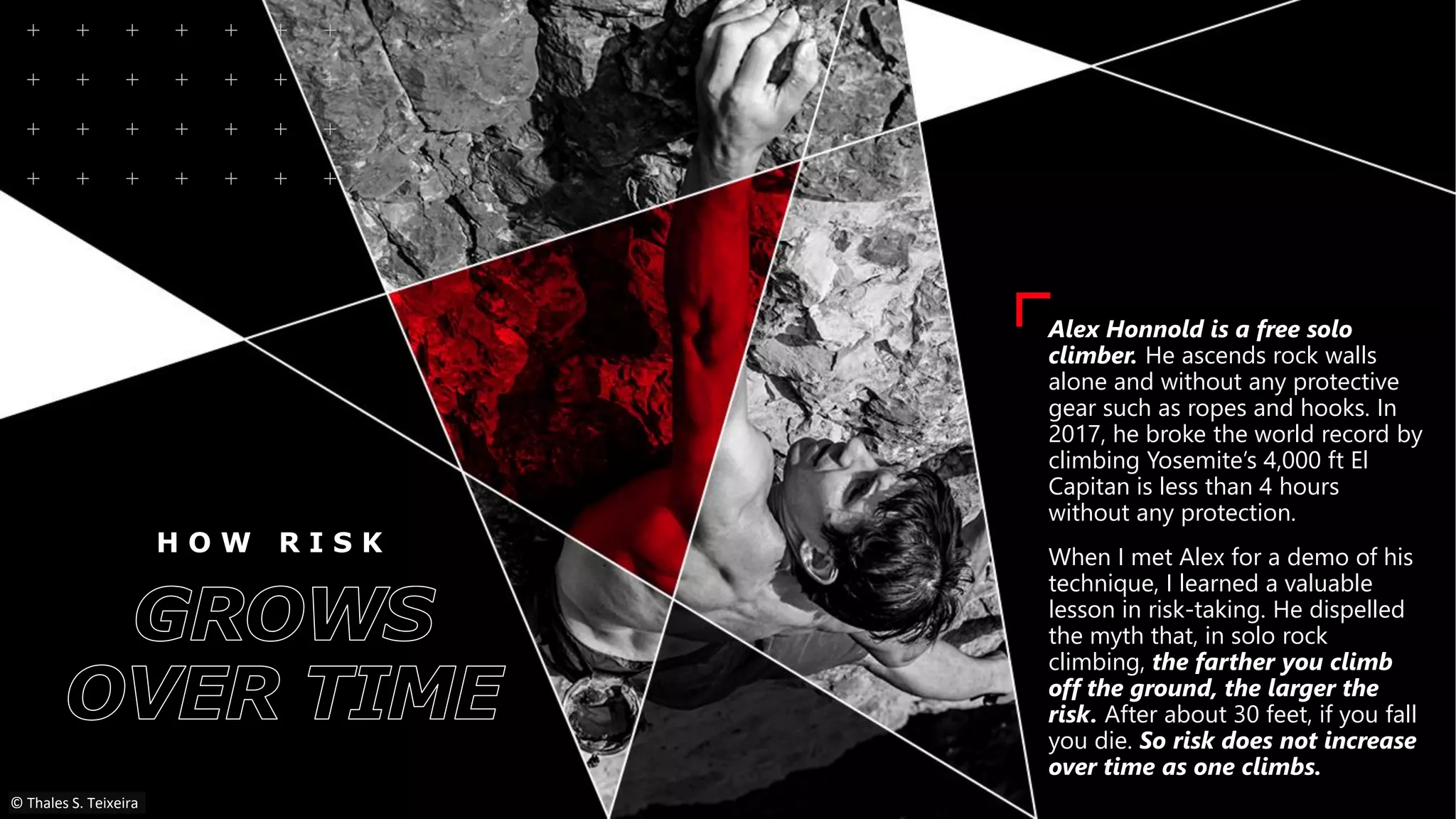 H O W R I S K
Alex Honnold is a free solo
climber. He ascends rock walls
alone and without any protective
gear such as ropes and hooks. In
2017, he broke the world record by
climbing Yosemite’s 4,000 ft El
Capitan is less than 4 hours
without any protection.
When I met Alex for a demo of his
technique, I learned a valuable
lesson in risk-taking. He dispelled
the myth that, in solo rock
climbing, the farther you climb
off the ground, the larger the
risk. After about 30 feet, if you fall
you die. So risk does not increase
over time as one climbs.
© Thales S. Teixeira
 