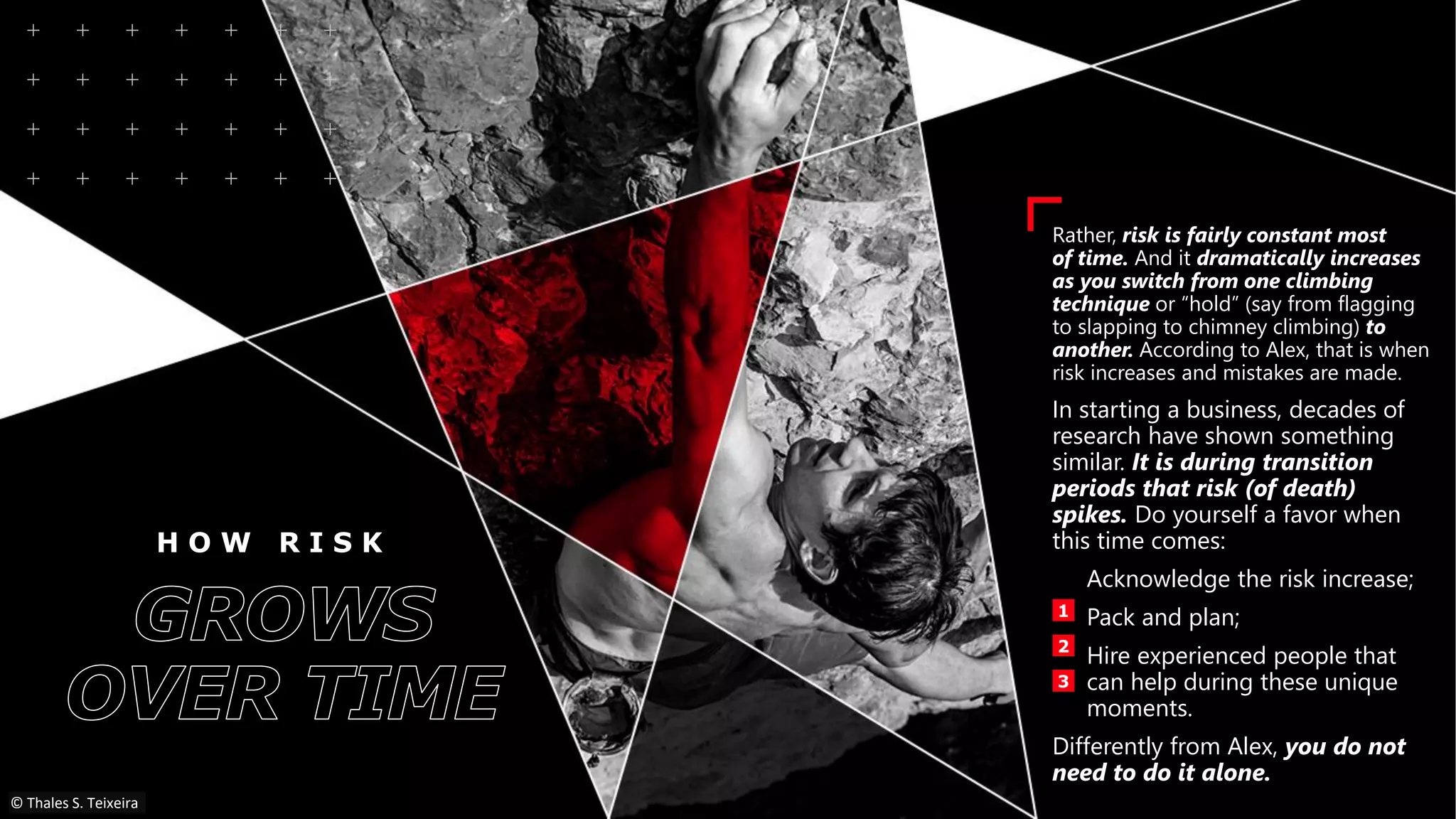 H O W R I S K
Rather, risk is fairly constant most
of time. And it dramatically increases
as you switch from one climbing
technique or “hold” (say from flagging
to slapping to chimney climbing) to
another. According to Alex, that is when
risk increases and mistakes are made.
In starting a business, decades of
research have shown something
similar. It is during transition
periods that risk (of death)
spikes. Do yourself a favor when
this time comes:
Acknowledge the risk increase;
Pack and plan;
Hire experienced people that
can help during these unique
moments.
Differently from Alex, you do not
need to do it alone.
1
2
3
© Thales S. Teixeira
 