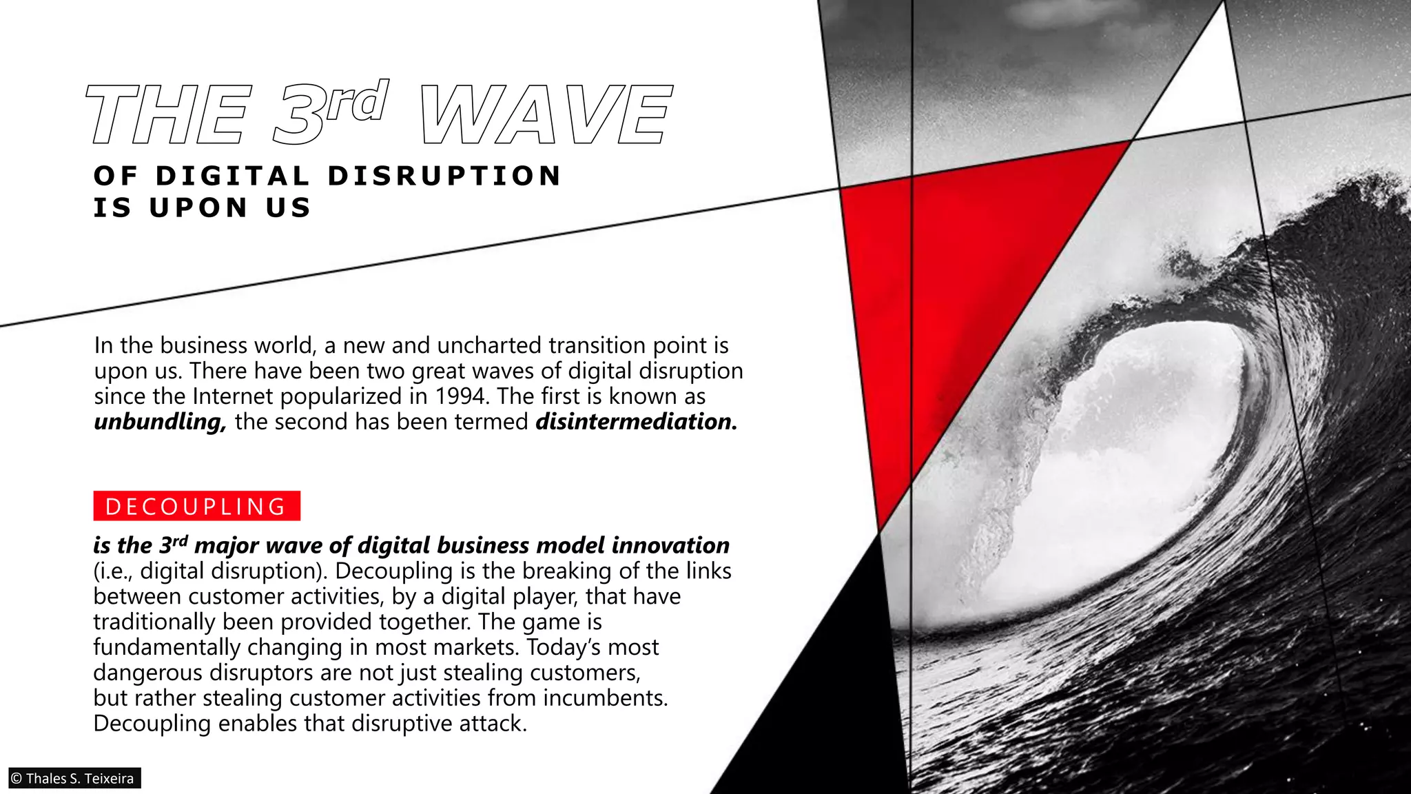 O F D I G I T A L D I S R U P T I O N
I S U P O N U S
In the business world, a new and uncharted transition point is
upon us. There have been two great waves of digital disruption
since the Internet popularized in 1994. The first is known as
unbundling, the second has been termed disintermediation.
is the 3rd major wave of digital business model innovation
(i.e., digital disruption). Decoupling is the breaking of the links
between customer activities, by a digital player, that have
traditionally been provided together. The game is
fundamentally changing in most markets. Today’s most
dangerous disruptors are not just stealing customers,
but rather stealing customer activities from incumbents.
Decoupling enables that disruptive attack.
D E C O U P L I N G
© Thales S. Teixeira
 