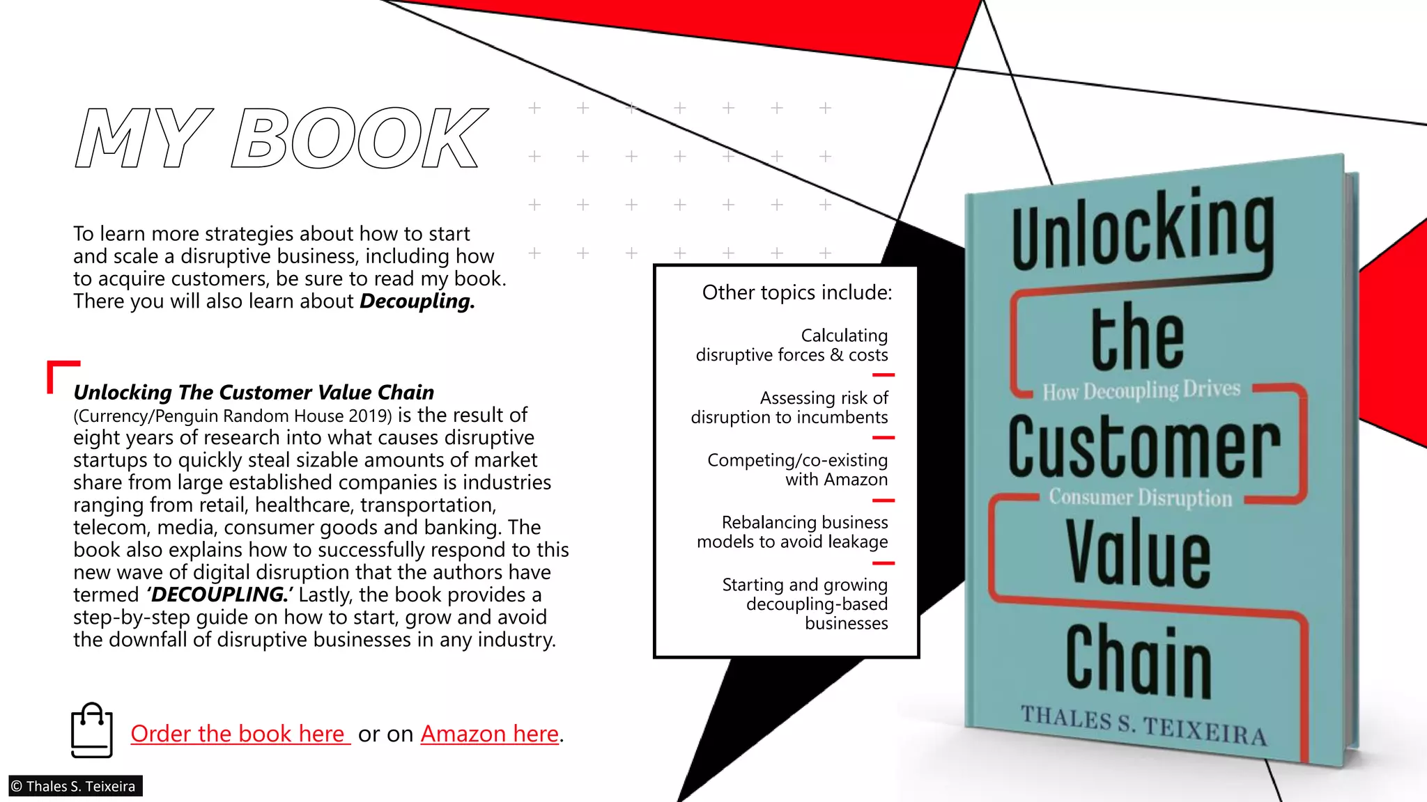 To learn more strategies about how to start
and scale a disruptive business, including how
to acquire customers, be sure to read my book.
There you will also learn about Decoupling.
Unlocking The Customer Value Chain
(Currency/Penguin Random House 2019) is the result of
eight years of research into what causes disruptive
startups to quickly steal sizable amounts of market
share from large established companies is industries
ranging from retail, healthcare, transportation,
telecom, media, consumer goods and banking. The
book also explains how to successfully respond to this
new wave of digital disruption that the authors have
termed ‘DECOUPLING.’ Lastly, the book provides a
step-by-step guide on how to start, grow and avoid
the downfall of disruptive businesses in any industry.
Other topics include:
Calculating
disruptive forces & costs
Assessing risk of
disruption to incumbents
Competing/co-existing
with Amazon
Rebalancing business
models to avoid leakage
Starting and growing
decoupling-based
businesses
Order the book here or on Amazon here.
© Thales S. Teixeira
 
