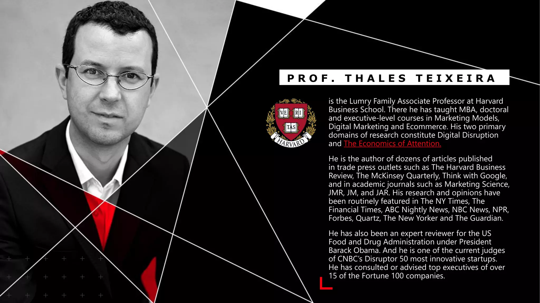 is the Lumry Family Associate Professor at Harvard
Business School. There he has taught MBA, doctoral
and executive-level courses in Marketing Models,
Digital Marketing and Ecommerce. His two primary
domains of research constitute Digital Disruption
and The Economics of Attention.
He is the author of dozens of articles published
in trade press outlets such as The Harvard Business
Review, The McKinsey Quarterly, Think with Google,
and in academic journals such as Marketing Science,
JMR, JM, and JAR. His research and opinions have
been routinely featured in The NY Times, The
Financial Times, ABC Nightly News, NBC News, NPR,
Forbes, Quartz, The New Yorker and The Guardian.
He has also been an expert reviewer for the US
Food and Drug Administration under President
Barack Obama. And he is one of the current judges
of CNBC’s Disruptor 50 most innovative startups.
He has consulted or advised top executives of over
15 of the Fortune 100 companies.
P R O F . T H A L E S T E I X E I R A
 