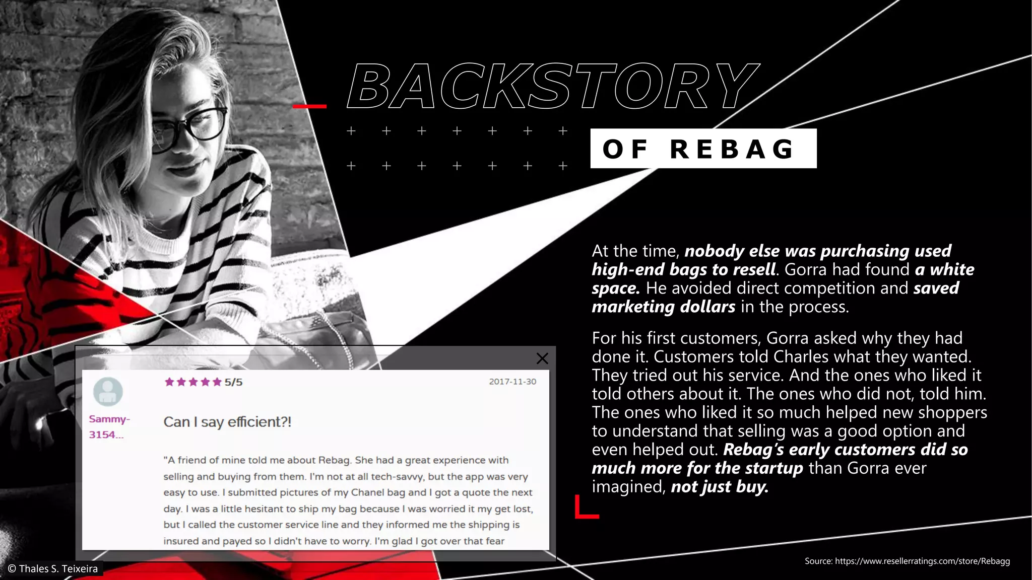 At the time, nobody else was purchasing used
high-end bags to resell. Gorra had found a white
space. He avoided direct competition and saved
marketing dollars in the process.
For his first customers, Gorra asked why they had
done it. Customers told Charles what they wanted.
They tried out his service. And the ones who liked it
told others about it. The ones who did not, told him.
The ones who liked it so much helped new shoppers
to understand that selling was a good option and
even helped out. Rebag’s early customers did so
much more for the startup than Gorra ever
imagined, not just buy.
Source: https://www.resellerratings.com/store/Rebagg
O F R E B A G
© Thales S. Teixeira
 