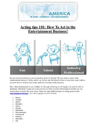 Acting tips 101: How To Act in the
                   Entertainment Business!




Do you want to learn how to one of greatest actors of all time? Do you want to a part of the
entertainment business? In this article, we will go into full detail on how to start your career right as
an actor, how to work on your craft, and how to win big in the long run.

First, when learning how to act, whether it’s through schooling or self taught, you must be able to
determine what kind 3 genre you want to focus on. Once you have them figured out then we can
work on how to kick start your career. There are many different types of acting genres in the
entertainment business , let’s take a gander at a few of them.

      Drama
      Comedy
      Action
      Romantic
      Horror
      Foreign
      Bollywood
      Documentaries
      Commercial
      Improve
      Animation
      CGI
 