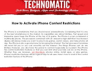 How to Activate iPhone Content Restrictions

The iPhone is a smartphone that you should never underestimate. Considering that it is one
of the best smartphones in the market, its capabilities are almost limitless. Fast speed and
impressive specs keep the iPhone at the top of its game. The iPhone is even considered a
multimedia phone. The processors combined with an awesome high-definition touchscreen
display will always make you want to play more games, watch videos, and take photos all
day. The iPhone is also a good phone for browsing the internet. The fast processor it promises
will never fail you so you can smoothly surf the internet. The things iPhones can do are
limitless. However, you also have the power to control it especially as a parent. The iPhone
has control restrictions features so that you can limit what your kids can do on the iPhone.
Whether they use browsers, sell BlackBerry phones online, install apps, or play games,
iPhone’s restriction features will be a great help for all users. Here’s how to avail of the control
restriction feature of the iPhone:
 