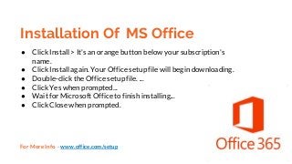 Installation Of MS Office
● Click Install > It's an orange button below your subscription's
name.
● Click Install again. Your Office setup file will begin downloading.
● Double-click the Office setup file. ...
● Click Yes when prompted...
● Wait for Microsoft Office to finish installing...
● Click Close when prompted.
For More Info - www.office.com/setup
 