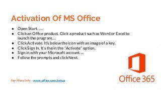 Activation Of MS Office
● Open Start. . ...
● Click an Office product. Click a product such as Word or Excel to
launch the program. ...
● Click Activate. It's below the icon with an image of a key.
● Click Sign In. It's the in the "Activate" option.
● Sign in with your Microsoft account. ...
● Follow the prompts and click Next.
For More Info - www.office.com/setup
 