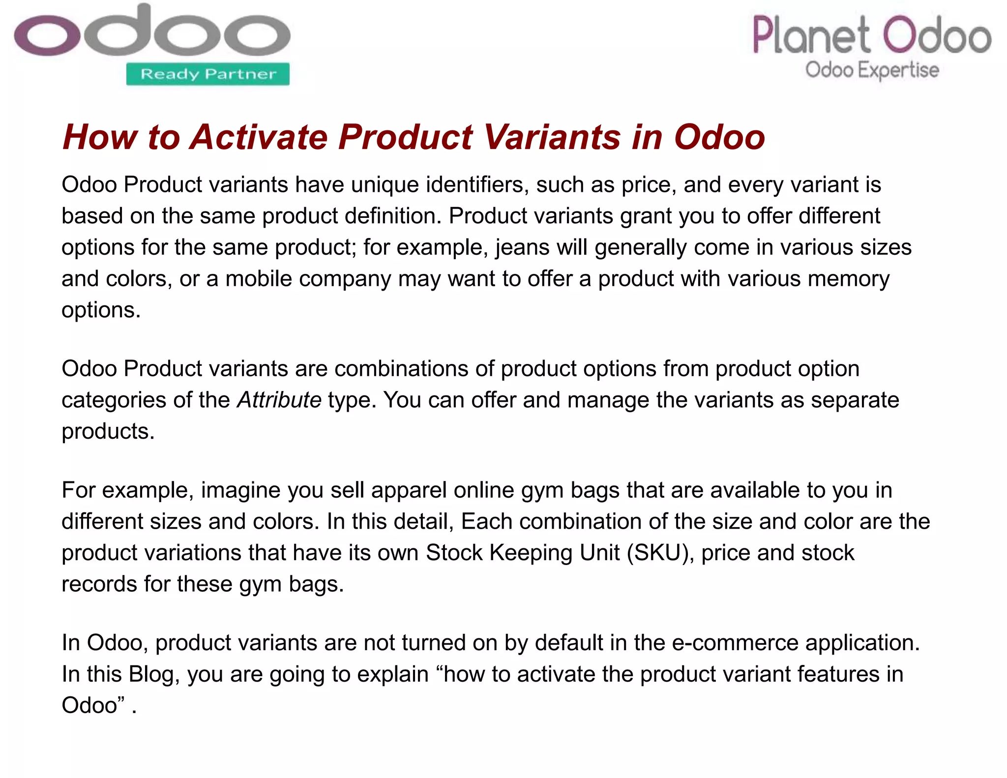 How to Activate Product Variants in Odoo
Odoo Product variants have unique identifiers, such as price, and every variant is
based on the same product definition. Product variants grant you to offer different
options for the same product; for example, jeans will generally come in various sizes
and colors, or a mobile company may want to offer a product with various memory
options.
Odoo Product variants are combinations of product options from product option
categories of the Attribute type. You can offer and manage the variants as separate
products.
For example, imagine you sell apparel online gym bags that are available to you in
different sizes and colors. In this detail, Each combination of the size and color are the
product variations that have its own Stock Keeping Unit (SKU), price and stock
records for these gym bags.
In Odoo, product variants are not turned on by default in the e-commerce application.
In this Blog, you are going to explain “how to activate the product variant features in
Odoo” .
 