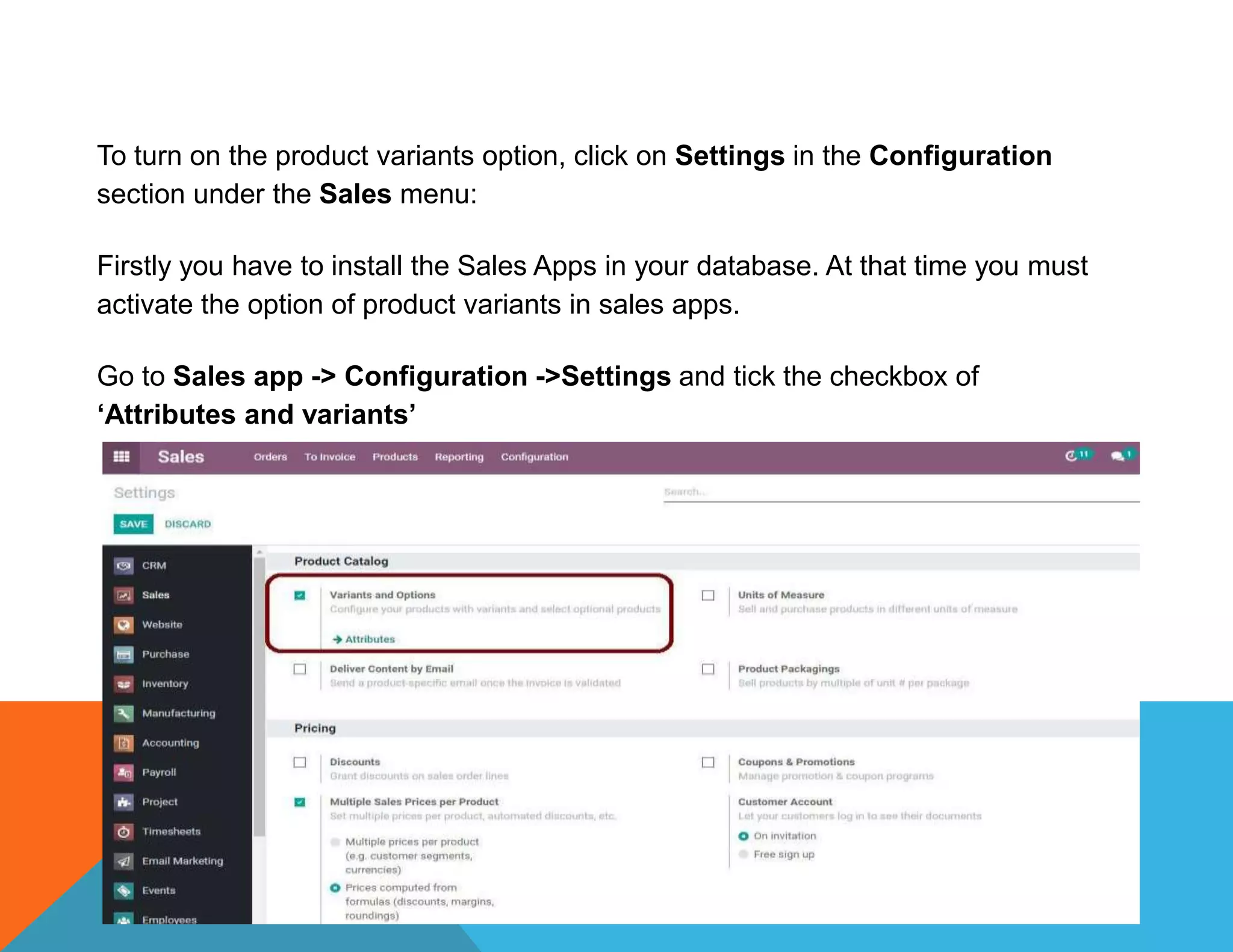 To turn on the product variants option, click on Settings in the Configuration
section under the Sales menu:
Firstly you have to install the Sales Apps in your database. At that time you must
activate the option of product variants in sales apps.
Go to Sales app -> Configuration ->Settings and tick the checkbox of
‘Attributes and variants’
 