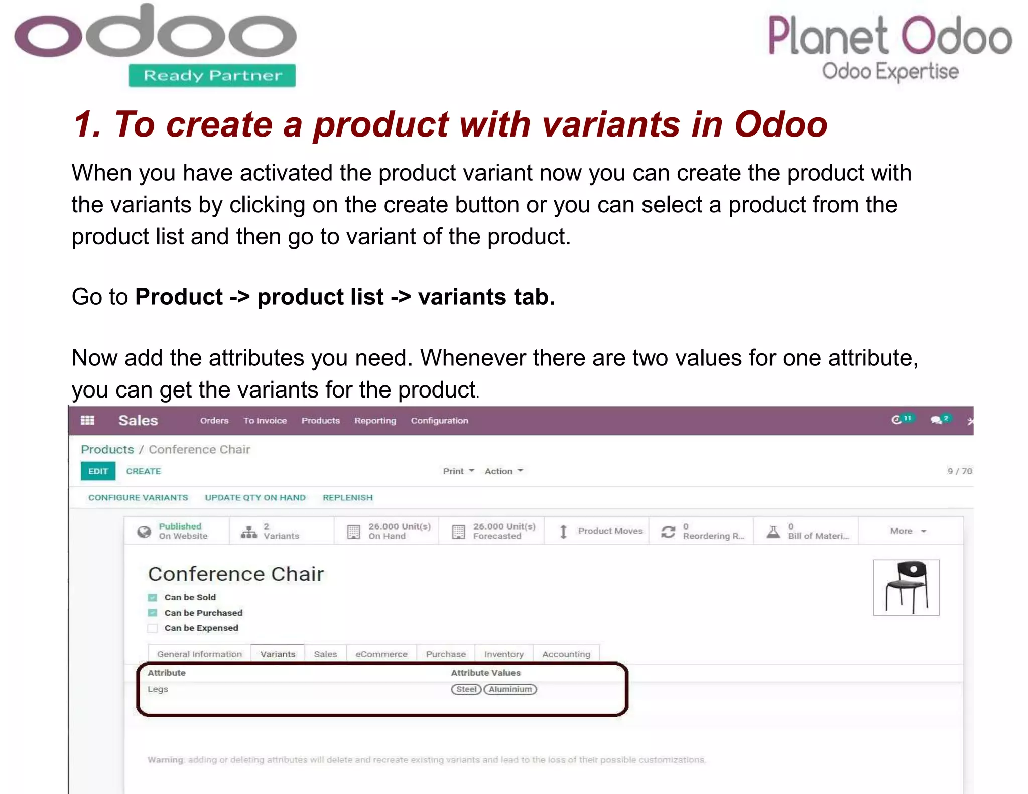 1. To create a product with variants in Odoo
When you have activated the product variant now you can create the product with
the variants by clicking on the create button or you can select a product from the
product list and then go to variant of the product.
Go to Product -> product list -> variants tab.
Now add the attributes you need. Whenever there are two values for one attribute,
you can get the variants for the product.
 