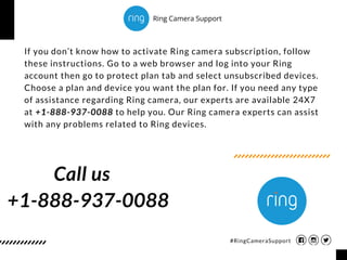 If you don’t know how to activate Ring camera subscription, follow
these instructions. Go to a web browser and log into your Ring
account then go to protect plan tab and select unsubscribed devices.
Choose a plan and device you want the plan for. If you need any type
of assistance regarding Ring camera, our experts are available 24X7
at +1-888-937-0088 to help you. Our Ring camera experts can assist
with any problems related to Ring devices.
+1-888-937-0088
#RingCameraSupport
Call us
Ring Camera Support
 