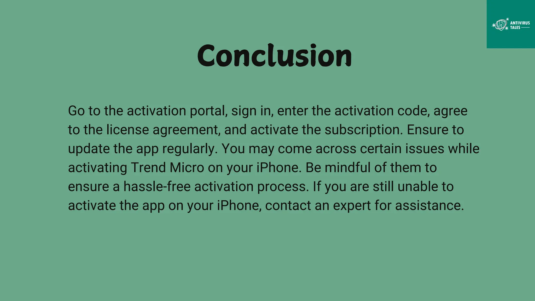 Go to the activation portal, sign in, enter the activation code, agree
to the license agreement, and activate the subscription. Ensure to
update the app regularly. You may come across certain issues while
activating Trend Micro on your iPhone. Be mindful of them to
ensure a hassle-free activation process. If you are still unable to
activate the app on your iPhone, contact an expert for assistance.
Conclusion
 
