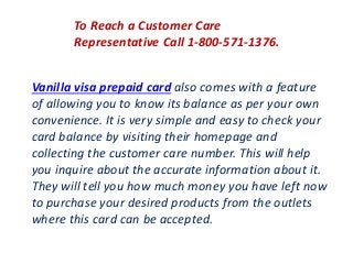 To Reach a Customer Care
Representative Call 1-800-571-1376.
Vanilla visa prepaid card also comes with a feature
of allowing you to know its balance as per your own
convenience. It is very simple and easy to check your
card balance by visiting their homepage and
collecting the customer care number. This will help
you inquire about the accurate information about it.
They will tell you how much money you have left now
to purchase your desired products from the outlets
where this card can be accepted.
 