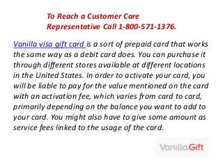 To Reach a Customer Care
Representative Call 1-800-571-1376.
Vanilla visa gift card is a sort of prepaid card that works
the same way as a debit card does. You can purchase it
through different stores available at different locations
in the United States. In order to activate your card, you
will be liable to pay for the value mentioned on the card
with an activation fee, which varies from card to card,
primarily depending on the balance you want to add to
your card. You might also have to give some amount as
service fees linked to the usage of the card.
 