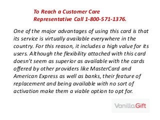 One of the major advantages of using this card is that
its service is virtually available everywhere in the
country. For this reason, it includes a high value for its
users. Although the flexibility attached with this card
doesn’t seem as superior as available with the cards
offered by other providers like MasterCard and
American Express as well as banks, their feature of
replacement and being available with no sort of
activation make them a viable option to opt for.
To Reach a Customer Care
Representative Call 1-800-571-1376.
 