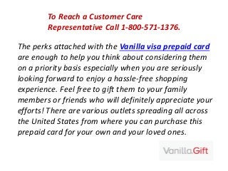 The perks attached with the Vanilla visa prepaid card
are enough to help you think about considering them
on a priority basis especially when you are seriously
looking forward to enjoy a hassle-free shopping
experience. Feel free to gift them to your family
members or friends who will definitely appreciate your
efforts! There are various outlets spreading all across
the United States from where you can purchase this
prepaid card for your own and your loved ones.
To Reach a Customer Care
Representative Call 1-800-571-1376.
 