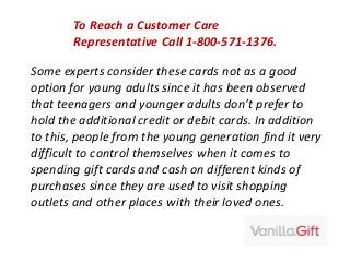 Some experts consider these cards not as a good
option for young adults since it has been observed
that teenagers and younger adults don’t prefer to
hold the additional credit or debit cards. In addition
to this, people from the young generation find it very
difficult to control themselves when it comes to
spending gift cards and cash on different kinds of
purchases since they are used to visit shopping
outlets and other places with their loved ones.
To Reach a Customer Care
Representative Call 1-800-571-1376.
 