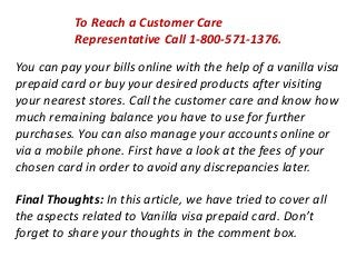 To Reach a Customer Care
Representative Call 1-800-571-1376.
You can pay your bills online with the help of a vanilla visa
prepaid card or buy your desired products after visiting
your nearest stores. Call the customer care and know how
much remaining balance you have to use for further
purchases. You can also manage your accounts online or
via a mobile phone. First have a look at the fees of your
chosen card in order to avoid any discrepancies later.
Final Thoughts: In this article, we have tried to cover all
the aspects related to Vanilla visa prepaid card. Don’t
forget to share your thoughts in the comment box.
 
