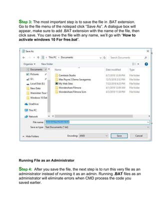 Step 3: The most important step is to save the file in .BAT extension.
Go to the file menu of the notepad click “Save As”. A dialogue box will
appear, make sure to add .BAT extension with the name of the file, then
click save. You can save the file with any name, we’ll go with “How to
activate windows 10 For free.bat”.
Running File as an Administrator
Step 4: After you save the file, the next step is to run this very file as an
administrator instead of running it as an admin. Running .BAT files as an
administrator will eliminate errors when CMD process the code you
saved earlier.
 