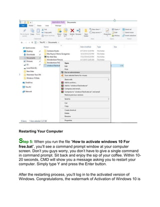 Restarting Your Computer
Step 5: When you run the file “How to activate windows 10 For
free.bat”, you’ll see a command prompt window at your computer
screen. Don’t you guys worry, you don’t have to give a single command
in command prompt. Sit back and enjoy the sip of your coffee. Within 10-
20 seconds, CMD will show you a message asking you to restart your
computer. Simply type Y and press the Enter button.
After the restarting process, you’ll log in to the activated version of
Windows. Congratulations, the watermark of Activation of Windows 10 is
 
