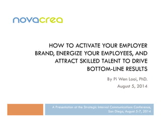 HOW TO ACTIVATE YOUR EMPLOYER 
BRAND, ENERGIZE YOUR EMPLOYEES, AND 
ATTRACT SKILLED TALENT TO DRIVE 
BOTTOM-LINE RESULTS 
By Pi Wen Looi, PhD. 
August 5, 2014 
A Presentation at the Strategic Internal Communications Conference, 
San Diego, August 5-7, 2014 
 