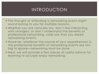  The thought of attending a networking event might
sound boring to you for multiple reasons.
 Whether you are naturally shy, don’t like interacting
with strangers, or don’t understand the benefits of
professional networking, odds are that you dread
networking events.
 However, whatever the source of your apprehension is,
the professional benefits of networking events are too
big to ignore—networking must be done.
 Next, we will provide a few pieces of useful advice for
learning to actually enjoy networking.
INTRODUCTION
 