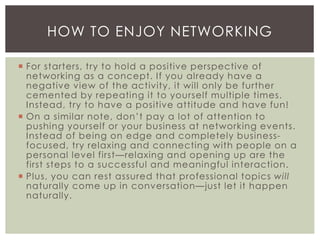  For starters, try to hold a positive perspective of
networking as a concept. If you already have a
negative view of the activity, it will only be further
cemented by repeating it to yourself multiple times.
Instead, try to have a positive attitude and have fun!
 On a similar note, don’t pay a lot of attention to
pushing yourself or your business at networking events.
Instead of being on edge and completely business-
focused, try relaxing and connecting with people on a
personal level first—relaxing and opening up are the
first steps to a successful and meaningful interaction.
 Plus, you can rest assured that professional topics will
naturally come up in conversation—just let it happen
naturally.
HOW TO ENJOY NETWORKING
 