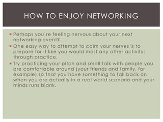  Perhaps you’re feeling nervous about your next
networking event?
 One easy way to attempt to calm your nerves is to
prepare for it like you would most any other activity:
through practice.
 Try practicing your pitch and small talk with people you
are comfortable around (your friends and family, for
example) so that you have something to fall back on
when you are actually in a real world scenario and your
minds runs blank.
HOW TO ENJOY NETWORKING
 