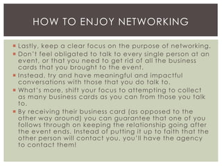  Lastly, keep a clear focus on the purpose of networking.
 Don’t feel obligated to talk to every single person at an
event, or that you need to get rid of all the business
cards that you brought to the event.
 Instead, try and have meaningful and impactful
conversations with those that you do talk to.
 What’s more, shift your focus to attempting to collect
as many business cards as you can from those you talk
to.
 By receiving their business card (as opposed to the
other way around) you can guarantee that one of you
follows through on keeping the relationship going after
the event ends. Instead of putting it up to faith that the
other person will contact you, you’ll have the agency
to contact them!
HOW TO ENJOY NETWORKING
 