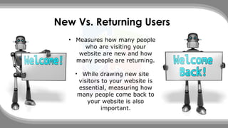 New Vs. Returning Users
• Measures how many people
who are visiting your
website are new and how
many people are returning.
• While drawing new site
visitors to your website is
essential, measuring how
many people come back to
your website is also
important.
 