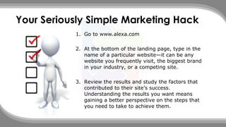 Your Seriously Simple Marketing Hack
1. Go to www.alexa.com
2. At the bottom of the landing page, type in the
name of a particular website—it can be any
website you frequently visit, the biggest brand
in your industry, or a competing site.
3. Review the results and study the factors that
contributed to their site’s success.
Understanding the results you want means
gaining a better perspective on the steps that
you need to take to achieve them.
 