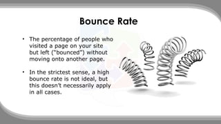Bounce Rate
• The percentage of people who
visited a page on your site
but left (“bounced”) without
moving onto another page.
• In the strictest sense, a high
bounce rate is not ideal, but
this doesn’t necessarily apply
in all cases.
 