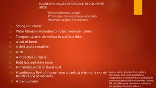 What is needed to adapt?
17 items for climate change adaptation
Maximum weight: 20 kilograms
1) Strong sun cream
2) Water filtration (individual or collective)/water carrier
3) Transport system: the walk/a bicycle/bus ticket
4) A pair of boots
5) A shirt and a sweatshirt
6) A hat
7) A Protective sunglass
8) Build less and share more
9) Dematerialisation or travel light
10) A continuous flow of money (from a banking sytem or a money
transfer, US$) or solidarity
11) A thermometer
Source: author adapted from military
experiences and world explorations
(cooperation, investment, travel and leisure)
in constaint/restricted environments (Sahara,
Silk road, Himalaya, islands and mainlands
(Europe, Asia, Americas, Africa…)
BUSINESS INNOVATION RESEARCH DEVELOPMENT
(BIRD)
 