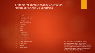 1) A watch
2) A sleeping/a small tent
3) A raincoat
4) Spares for the bicycle
5) A compass
6) A map
7) Food
8) Water
9) A pair of socks
10) A pair of gloves
11) A book with contact addresses
12) A swiss knife
13) A hook and fishing line
14) A lamp torch
15) Vaccines
16) Malaria tablets
17 items for climate change adaptation
Maximum weight: 20 kilograms
Source: author adapted from military
experiences and world explorations
(cooperation, investment, travel and leisure)
in constaint/restricted environments (Sahara,
Silk road, Himalaya, islands and mainlands
(Europe, Asia, Americas, Africa…)
 