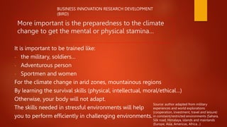 More important is the preparedness to the climate
change to get the mental or physical stamina…
It is important to be trained like:
- the military, soldiers…
- Adventurous person
- Sportmen and women
For the climate change in arid zones, mountainous regions
By learning the survival skills (physical, intellectual, moral/ethical…)
Otherwise, your body will not adapt.
The skills needed in stressful environments will help
you to perform efficiently in challenging environments.
Source: author adapted from military
experiences and world explorations
(cooperation, investment, travel and leisure)
in constaint/restricted environments (Sahara,
Silk road, Himalaya, islands and mainlands
(Europe, Asia, Americas, Africa…)
BUSINESS INNOVATION RESEARCH DEVELOPMENT
(BIRD)
 