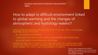 How to adapt in difficult environment linked
to global warming and the changes of
atmospheric and hydrology waters?!
2100 THE RISING TEMPERATURE WILL GO UP TO 7°C-8°C BY 2100, IF THE GLOBAL
WARMING IS NOT MITIGATED
- BY THE CLIMATE INVESTMENT,
- CHANGES IN THE WAY WE ARE LIVING, CONSUMMING AND PRODUCING
- REDUCING NEEDS AND IMPROVING PROCESSES.
CLIMATE IS EXPECTED TO REACH 2°C BY 2025 WITH 40% OF CHANCE AND OVER
2°C BY 2100, FROM THE MEAN TEMPERATURE OF THE INDUSTRIAL REVOLUTION
(15°C). TODAY, IT IS 15.8°C (+0.8°C) ACCORDING TO UNFCCC
BUSINESS INNOVATION RESEARCH DEVELOPMENT
(BIRD)
Source: author adapted from UNFCCC,
SENDAI, Paris Agreement, COP 26, Post 2015
SDG, decade for action 2030 and the carbon
inertia system thinking)
 