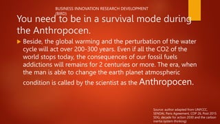 You need to be in a survival mode during
the Anthropocen.
 Beside, the global warming and the perturbation of the water
cycle will act over 200-300 years. Even if all the CO2 of the
world stops today, the consequences of our fossil fuels
addictions will remains for 2 centuries or more. The era, when
the man is able to change the earth planet atmospheric
condition is called by the scientist as the Anthropocen.
BUSINESS INNOVATION RESEARCH DEVELOPMENT
(BIRD)
Source: author adapted from UNFCCC,
SENDAI, Paris Agreement, COP 26, Post 2015
SDG, decade for action 2030 and the carbon
inertia system thinking)
 
