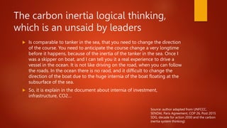 The carbon inertia logical thinking,
which is an unsaid by leaders
 Is comparable to tanker in the sea, that you need to change the direction
of the course. You need to anticipate the course change a very longtime
before it happens, because of the inertia of the tanker in the sea. Once I
was a skipper on boat, and I can tell you it a real experience to drive a
vessel in the ocean. It is not like driving on the road, when you can follow
the roads. In the ocean there is no raod, and it difficult to change the
direction of the boat due to the huge internia of the boat floating at the
subsurface of the sea.
 So, it is explain in the document about internia of investment,
infrastructure, CO2…
Source: author adapted from UNFCCC,
SENDAI, Paris Agreement, COP 26, Post 2015
SDG, decade for action 2030 and the carbon
inertia system thinking)
 